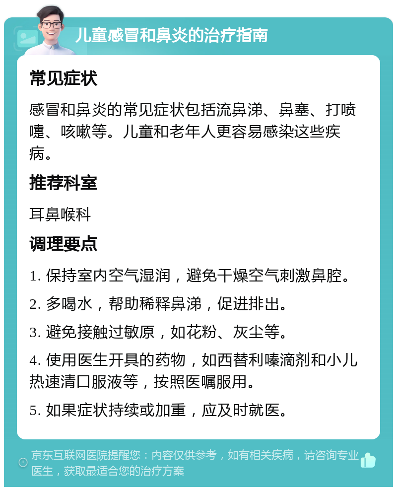 儿童感冒和鼻炎的治疗指南 常见症状 感冒和鼻炎的常见症状包括流鼻涕、鼻塞、打喷嚏、咳嗽等。儿童和老年人更容易感染这些疾病。 推荐科室 耳鼻喉科 调理要点 1. 保持室内空气湿润，避免干燥空气刺激鼻腔。 2. 多喝水，帮助稀释鼻涕，促进排出。 3. 避免接触过敏原，如花粉、灰尘等。 4. 使用医生开具的药物，如西替利嗪滴剂和小儿热速清口服液等，按照医嘱服用。 5. 如果症状持续或加重，应及时就医。