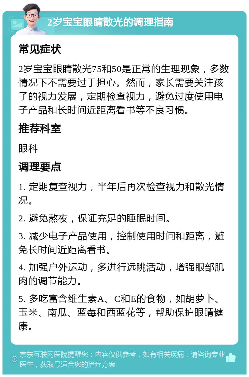 2岁宝宝眼睛散光的调理指南 常见症状 2岁宝宝眼睛散光75和50是正常的生理现象，多数情况下不需要过于担心。然而，家长需要关注孩子的视力发展，定期检查视力，避免过度使用电子产品和长时间近距离看书等不良习惯。 推荐科室 眼科 调理要点 1. 定期复查视力，半年后再次检查视力和散光情况。 2. 避免熬夜，保证充足的睡眠时间。 3. 减少电子产品使用，控制使用时间和距离，避免长时间近距离看书。 4. 加强户外运动，多进行远眺活动，增强眼部肌肉的调节能力。 5. 多吃富含维生素A、C和E的食物，如胡萝卜、玉米、南瓜、蓝莓和西蓝花等，帮助保护眼睛健康。