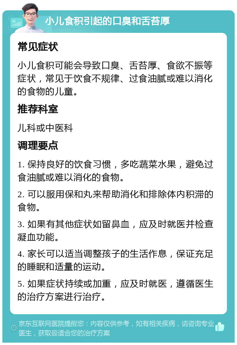 小儿食积引起的口臭和舌苔厚 常见症状 小儿食积可能会导致口臭、舌苔厚、食欲不振等症状，常见于饮食不规律、过食油腻或难以消化的食物的儿童。 推荐科室 儿科或中医科 调理要点 1. 保持良好的饮食习惯，多吃蔬菜水果，避免过食油腻或难以消化的食物。 2. 可以服用保和丸来帮助消化和排除体内积滞的食物。 3. 如果有其他症状如留鼻血，应及时就医并检查凝血功能。 4. 家长可以适当调整孩子的生活作息，保证充足的睡眠和适量的运动。 5. 如果症状持续或加重，应及时就医，遵循医生的治疗方案进行治疗。