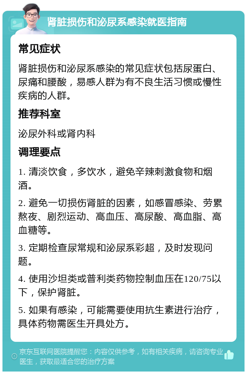 肾脏损伤和泌尿系感染就医指南 常见症状 肾脏损伤和泌尿系感染的常见症状包括尿蛋白、尿痛和腰酸，易感人群为有不良生活习惯或慢性疾病的人群。 推荐科室 泌尿外科或肾内科 调理要点 1. 清淡饮食，多饮水，避免辛辣刺激食物和烟酒。 2. 避免一切损伤肾脏的因素，如感冒感染、劳累熬夜、剧烈运动、高血压、高尿酸、高血脂、高血糖等。 3. 定期检查尿常规和泌尿系彩超，及时发现问题。 4. 使用沙坦类或普利类药物控制血压在120/75以下，保护肾脏。 5. 如果有感染，可能需要使用抗生素进行治疗，具体药物需医生开具处方。