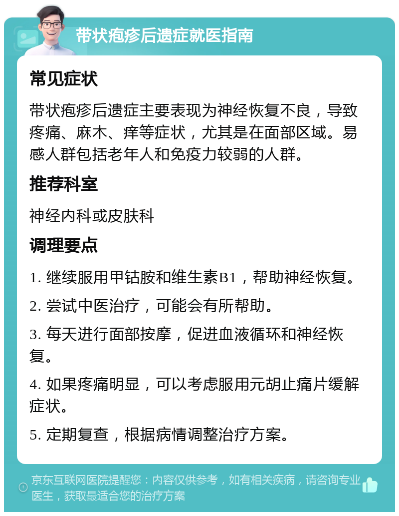 带状疱疹后遗症就医指南 常见症状 带状疱疹后遗症主要表现为神经恢复不良，导致疼痛、麻木、痒等症状，尤其是在面部区域。易感人群包括老年人和免疫力较弱的人群。 推荐科室 神经内科或皮肤科 调理要点 1. 继续服用甲钴胺和维生素B1，帮助神经恢复。 2. 尝试中医治疗，可能会有所帮助。 3. 每天进行面部按摩，促进血液循环和神经恢复。 4. 如果疼痛明显，可以考虑服用元胡止痛片缓解症状。 5. 定期复查，根据病情调整治疗方案。