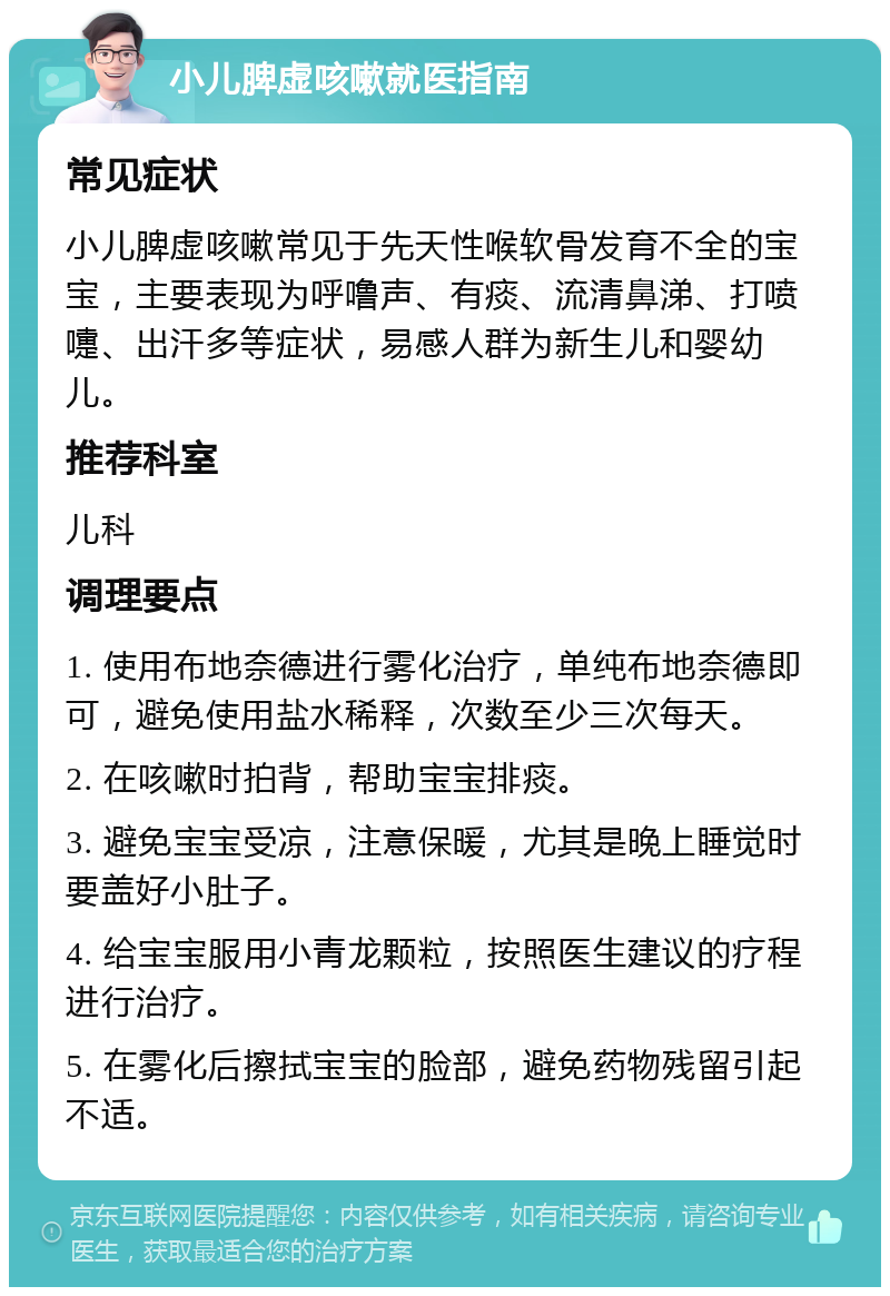 小儿脾虚咳嗽就医指南 常见症状 小儿脾虚咳嗽常见于先天性喉软骨发育不全的宝宝，主要表现为呼噜声、有痰、流清鼻涕、打喷嚏、出汗多等症状，易感人群为新生儿和婴幼儿。 推荐科室 儿科 调理要点 1. 使用布地奈德进行雾化治疗，单纯布地奈德即可，避免使用盐水稀释，次数至少三次每天。 2. 在咳嗽时拍背，帮助宝宝排痰。 3. 避免宝宝受凉，注意保暖，尤其是晚上睡觉时要盖好小肚子。 4. 给宝宝服用小青龙颗粒，按照医生建议的疗程进行治疗。 5. 在雾化后擦拭宝宝的脸部，避免药物残留引起不适。