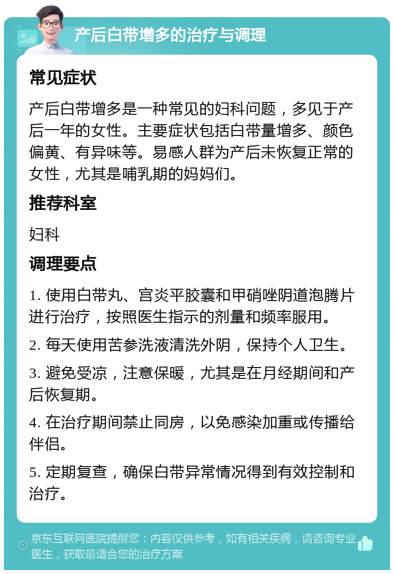 产后白带增多的治疗与调理 常见症状 产后白带增多是一种常见的妇科问题，多见于产后一年的女性。主要症状包括白带量增多、颜色偏黄、有异味等。易感人群为产后未恢复正常的女性，尤其是哺乳期的妈妈们。 推荐科室 妇科 调理要点 1. 使用白带丸、宫炎平胶囊和甲硝唑阴道泡腾片进行治疗，按照医生指示的剂量和频率服用。 2. 每天使用苦参洗液清洗外阴，保持个人卫生。 3. 避免受凉，注意保暖，尤其是在月经期间和产后恢复期。 4. 在治疗期间禁止同房，以免感染加重或传播给伴侣。 5. 定期复查，确保白带异常情况得到有效控制和治疗。