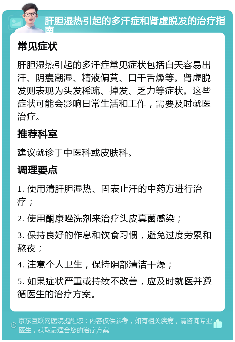 肝胆湿热引起的多汗症和肾虚脱发的治疗指南 常见症状 肝胆湿热引起的多汗症常见症状包括白天容易出汗、阴囊潮湿、精液偏黄、口干舌燥等。肾虚脱发则表现为头发稀疏、掉发、乏力等症状。这些症状可能会影响日常生活和工作，需要及时就医治疗。 推荐科室 建议就诊于中医科或皮肤科。 调理要点 1. 使用清肝胆湿热、固表止汗的中药方进行治疗； 2. 使用酮康唑洗剂来治疗头皮真菌感染； 3. 保持良好的作息和饮食习惯，避免过度劳累和熬夜； 4. 注意个人卫生，保持阴部清洁干燥； 5. 如果症状严重或持续不改善，应及时就医并遵循医生的治疗方案。