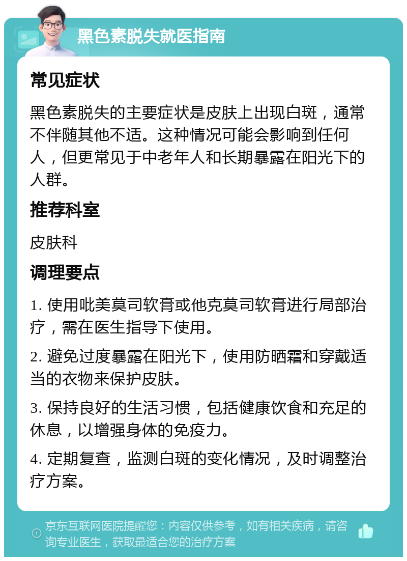 黑色素脱失就医指南 常见症状 黑色素脱失的主要症状是皮肤上出现白斑，通常不伴随其他不适。这种情况可能会影响到任何人，但更常见于中老年人和长期暴露在阳光下的人群。 推荐科室 皮肤科 调理要点 1. 使用吡美莫司软膏或他克莫司软膏进行局部治疗，需在医生指导下使用。 2. 避免过度暴露在阳光下，使用防晒霜和穿戴适当的衣物来保护皮肤。 3. 保持良好的生活习惯，包括健康饮食和充足的休息，以增强身体的免疫力。 4. 定期复查，监测白斑的变化情况，及时调整治疗方案。