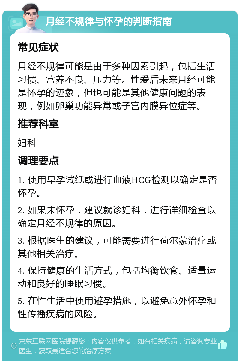 月经不规律与怀孕的判断指南 常见症状 月经不规律可能是由于多种因素引起，包括生活习惯、营养不良、压力等。性爱后未来月经可能是怀孕的迹象，但也可能是其他健康问题的表现，例如卵巢功能异常或子宫内膜异位症等。 推荐科室 妇科 调理要点 1. 使用早孕试纸或进行血液HCG检测以确定是否怀孕。 2. 如果未怀孕，建议就诊妇科，进行详细检查以确定月经不规律的原因。 3. 根据医生的建议，可能需要进行荷尔蒙治疗或其他相关治疗。 4. 保持健康的生活方式，包括均衡饮食、适量运动和良好的睡眠习惯。 5. 在性生活中使用避孕措施，以避免意外怀孕和性传播疾病的风险。