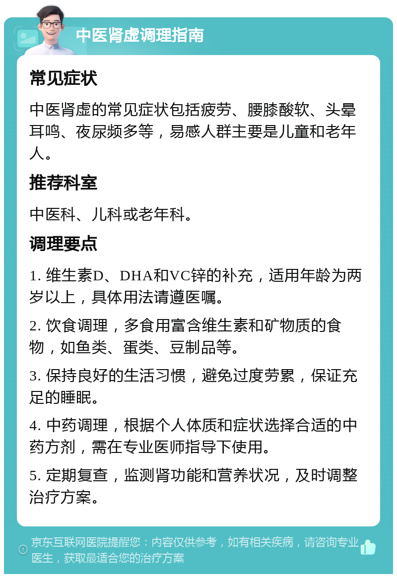 中医肾虚调理指南 常见症状 中医肾虚的常见症状包括疲劳、腰膝酸软、头晕耳鸣、夜尿频多等，易感人群主要是儿童和老年人。 推荐科室 中医科、儿科或老年科。 调理要点 1. 维生素D、DHA和VC锌的补充，适用年龄为两岁以上，具体用法请遵医嘱。 2. 饮食调理，多食用富含维生素和矿物质的食物，如鱼类、蛋类、豆制品等。 3. 保持良好的生活习惯，避免过度劳累，保证充足的睡眠。 4. 中药调理，根据个人体质和症状选择合适的中药方剂，需在专业医师指导下使用。 5. 定期复查，监测肾功能和营养状况，及时调整治疗方案。