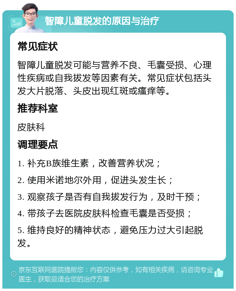 智障儿童脱发的原因与治疗 常见症状 智障儿童脱发可能与营养不良、毛囊受损、心理性疾病或自我拔发等因素有关。常见症状包括头发大片脱落、头皮出现红斑或瘙痒等。 推荐科室 皮肤科 调理要点 1. 补充B族维生素，改善营养状况； 2. 使用米诺地尔外用，促进头发生长； 3. 观察孩子是否有自我拔发行为，及时干预； 4. 带孩子去医院皮肤科检查毛囊是否受损； 5. 维持良好的精神状态，避免压力过大引起脱发。