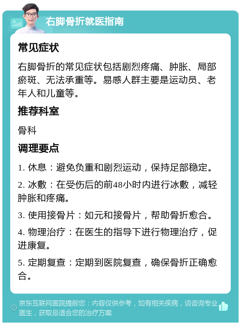 右脚骨折就医指南 常见症状 右脚骨折的常见症状包括剧烈疼痛、肿胀、局部瘀斑、无法承重等。易感人群主要是运动员、老年人和儿童等。 推荐科室 骨科 调理要点 1. 休息：避免负重和剧烈运动，保持足部稳定。 2. 冰敷：在受伤后的前48小时内进行冰敷，减轻肿胀和疼痛。 3. 使用接骨片：如元和接骨片，帮助骨折愈合。 4. 物理治疗：在医生的指导下进行物理治疗，促进康复。 5. 定期复查：定期到医院复查，确保骨折正确愈合。