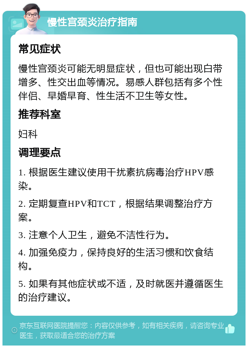 慢性宫颈炎治疗指南 常见症状 慢性宫颈炎可能无明显症状，但也可能出现白带增多、性交出血等情况。易感人群包括有多个性伴侣、早婚早育、性生活不卫生等女性。 推荐科室 妇科 调理要点 1. 根据医生建议使用干扰素抗病毒治疗HPV感染。 2. 定期复查HPV和TCT，根据结果调整治疗方案。 3. 注意个人卫生，避免不洁性行为。 4. 加强免疫力，保持良好的生活习惯和饮食结构。 5. 如果有其他症状或不适，及时就医并遵循医生的治疗建议。