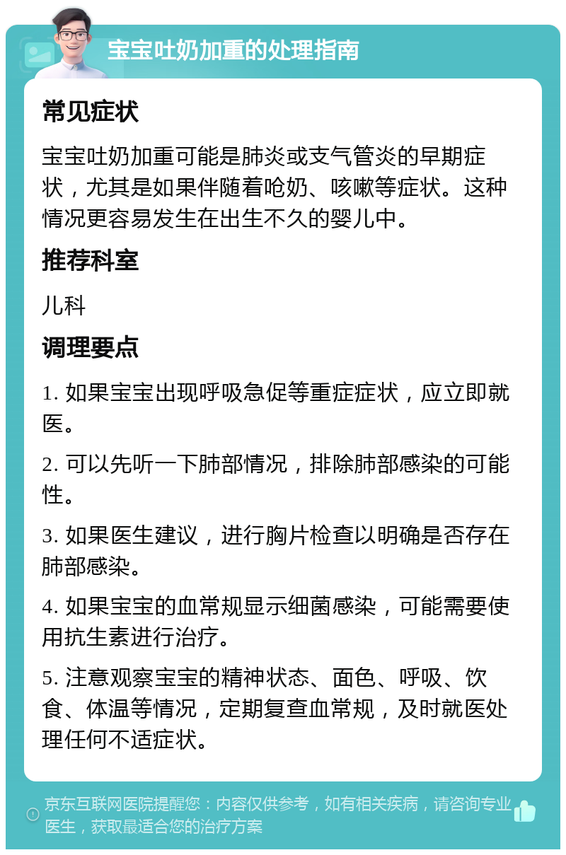 宝宝吐奶加重的处理指南 常见症状 宝宝吐奶加重可能是肺炎或支气管炎的早期症状，尤其是如果伴随着呛奶、咳嗽等症状。这种情况更容易发生在出生不久的婴儿中。 推荐科室 儿科 调理要点 1. 如果宝宝出现呼吸急促等重症症状，应立即就医。 2. 可以先听一下肺部情况，排除肺部感染的可能性。 3. 如果医生建议，进行胸片检查以明确是否存在肺部感染。 4. 如果宝宝的血常规显示细菌感染，可能需要使用抗生素进行治疗。 5. 注意观察宝宝的精神状态、面色、呼吸、饮食、体温等情况，定期复查血常规，及时就医处理任何不适症状。