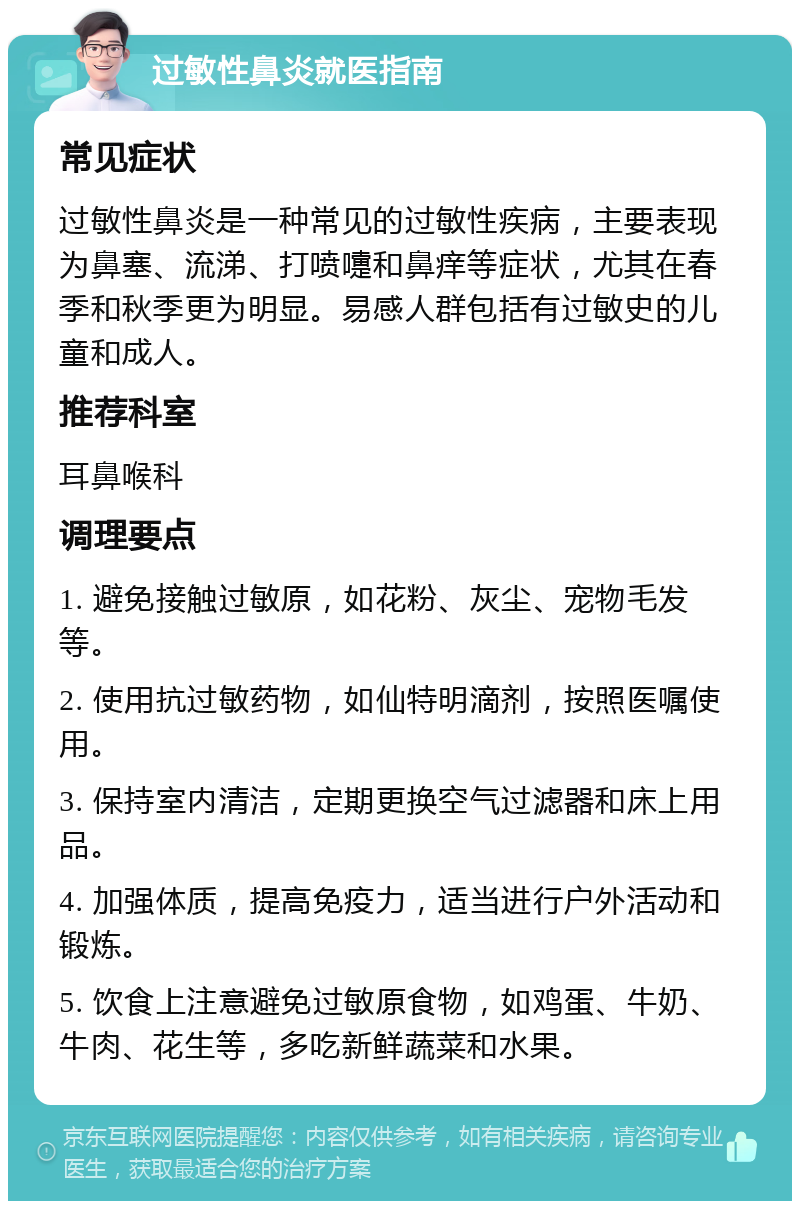 过敏性鼻炎就医指南 常见症状 过敏性鼻炎是一种常见的过敏性疾病，主要表现为鼻塞、流涕、打喷嚏和鼻痒等症状，尤其在春季和秋季更为明显。易感人群包括有过敏史的儿童和成人。 推荐科室 耳鼻喉科 调理要点 1. 避免接触过敏原，如花粉、灰尘、宠物毛发等。 2. 使用抗过敏药物，如仙特明滴剂，按照医嘱使用。 3. 保持室内清洁，定期更换空气过滤器和床上用品。 4. 加强体质，提高免疫力，适当进行户外活动和锻炼。 5. 饮食上注意避免过敏原食物，如鸡蛋、牛奶、牛肉、花生等，多吃新鲜蔬菜和水果。