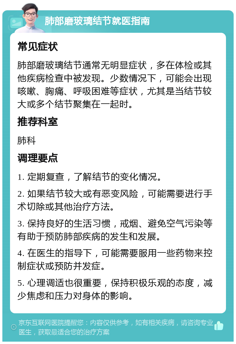 肺部磨玻璃结节就医指南 常见症状 肺部磨玻璃结节通常无明显症状，多在体检或其他疾病检查中被发现。少数情况下，可能会出现咳嗽、胸痛、呼吸困难等症状，尤其是当结节较大或多个结节聚集在一起时。 推荐科室 肺科 调理要点 1. 定期复查，了解结节的变化情况。 2. 如果结节较大或有恶变风险，可能需要进行手术切除或其他治疗方法。 3. 保持良好的生活习惯，戒烟、避免空气污染等有助于预防肺部疾病的发生和发展。 4. 在医生的指导下，可能需要服用一些药物来控制症状或预防并发症。 5. 心理调适也很重要，保持积极乐观的态度，减少焦虑和压力对身体的影响。