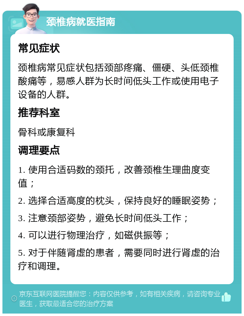 颈椎病就医指南 常见症状 颈椎病常见症状包括颈部疼痛、僵硬、头低颈椎酸痛等，易感人群为长时间低头工作或使用电子设备的人群。 推荐科室 骨科或康复科 调理要点 1. 使用合适码数的颈托，改善颈椎生理曲度变值； 2. 选择合适高度的枕头，保持良好的睡眠姿势； 3. 注意颈部姿势，避免长时间低头工作； 4. 可以进行物理治疗，如磁供振等； 5. 对于伴随肾虚的患者，需要同时进行肾虚的治疗和调理。