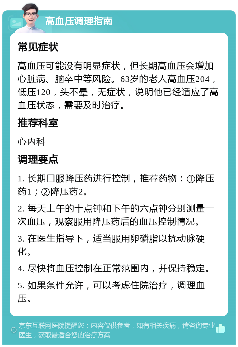 高血压调理指南 常见症状 高血压可能没有明显症状，但长期高血压会增加心脏病、脑卒中等风险。63岁的老人高血压204，低压120，头不晕，无症状，说明他已经适应了高血压状态，需要及时治疗。 推荐科室 心内科 调理要点 1. 长期口服降压药进行控制，推荐药物：①降压药1；②降压药2。 2. 每天上午的十点钟和下午的六点钟分别测量一次血压，观察服用降压药后的血压控制情况。 3. 在医生指导下，适当服用卵磷脂以抗动脉硬化。 4. 尽快将血压控制在正常范围内，并保持稳定。 5. 如果条件允许，可以考虑住院治疗，调理血压。