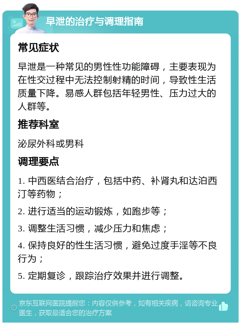 早泄的治疗与调理指南 常见症状 早泄是一种常见的男性性功能障碍，主要表现为在性交过程中无法控制射精的时间，导致性生活质量下降。易感人群包括年轻男性、压力过大的人群等。 推荐科室 泌尿外科或男科 调理要点 1. 中西医结合治疗，包括中药、补肾丸和达泊西汀等药物； 2. 进行适当的运动锻炼，如跑步等； 3. 调整生活习惯，减少压力和焦虑； 4. 保持良好的性生活习惯，避免过度手淫等不良行为； 5. 定期复诊，跟踪治疗效果并进行调整。