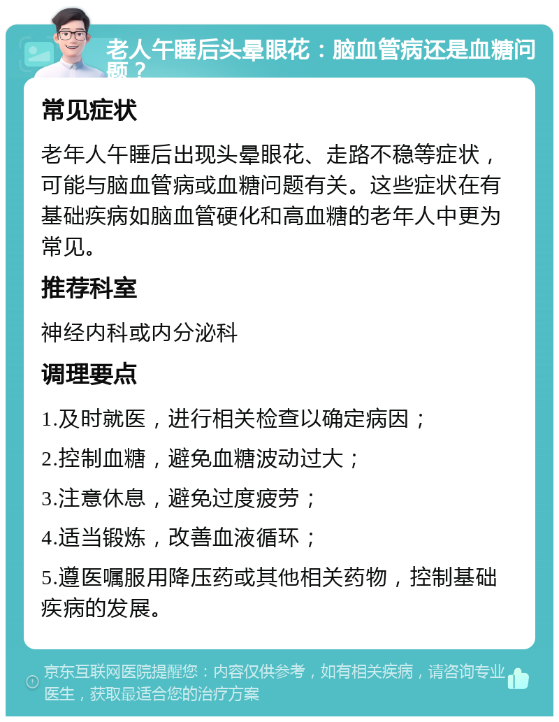 老人午睡后头晕眼花：脑血管病还是血糖问题？ 常见症状 老年人午睡后出现头晕眼花、走路不稳等症状，可能与脑血管病或血糖问题有关。这些症状在有基础疾病如脑血管硬化和高血糖的老年人中更为常见。 推荐科室 神经内科或内分泌科 调理要点 1.及时就医，进行相关检查以确定病因； 2.控制血糖，避免血糖波动过大； 3.注意休息，避免过度疲劳； 4.适当锻炼，改善血液循环； 5.遵医嘱服用降压药或其他相关药物，控制基础疾病的发展。