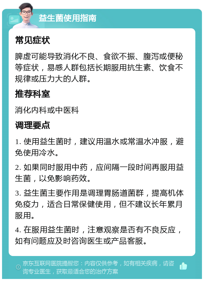 益生菌使用指南 常见症状 脾虚可能导致消化不良、食欲不振、腹泻或便秘等症状，易感人群包括长期服用抗生素、饮食不规律或压力大的人群。 推荐科室 消化内科或中医科 调理要点 1. 使用益生菌时，建议用温水或常温水冲服，避免使用冷水。 2. 如果同时服用中药，应间隔一段时间再服用益生菌，以免影响药效。 3. 益生菌主要作用是调理胃肠道菌群，提高机体免疫力，适合日常保健使用，但不建议长年累月服用。 4. 在服用益生菌时，注意观察是否有不良反应，如有问题应及时咨询医生或产品客服。