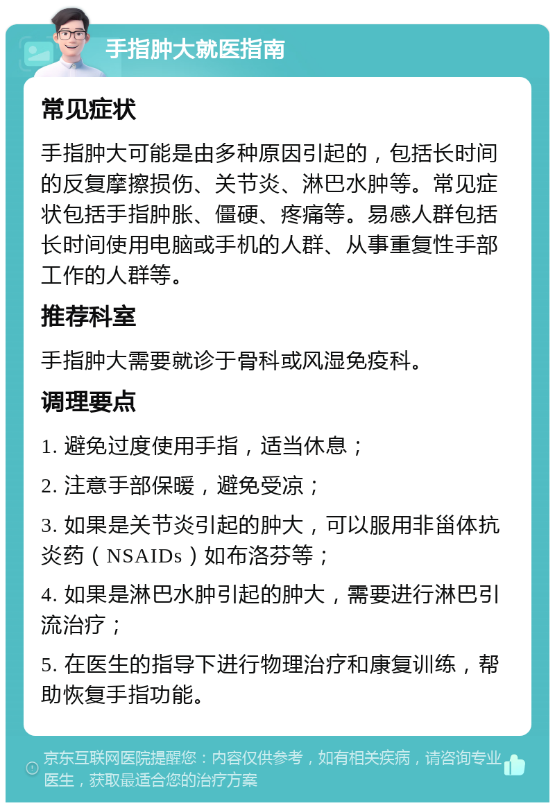 手指肿大就医指南 常见症状 手指肿大可能是由多种原因引起的，包括长时间的反复摩擦损伤、关节炎、淋巴水肿等。常见症状包括手指肿胀、僵硬、疼痛等。易感人群包括长时间使用电脑或手机的人群、从事重复性手部工作的人群等。 推荐科室 手指肿大需要就诊于骨科或风湿免疫科。 调理要点 1. 避免过度使用手指，适当休息； 2. 注意手部保暖，避免受凉； 3. 如果是关节炎引起的肿大，可以服用非甾体抗炎药（NSAIDs）如布洛芬等； 4. 如果是淋巴水肿引起的肿大，需要进行淋巴引流治疗； 5. 在医生的指导下进行物理治疗和康复训练，帮助恢复手指功能。