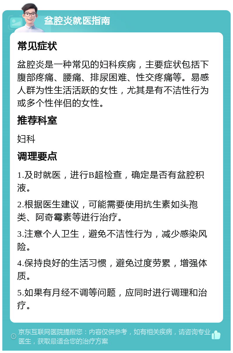 盆腔炎就医指南 常见症状 盆腔炎是一种常见的妇科疾病，主要症状包括下腹部疼痛、腰痛、排尿困难、性交疼痛等。易感人群为性生活活跃的女性，尤其是有不洁性行为或多个性伴侣的女性。 推荐科室 妇科 调理要点 1.及时就医，进行B超检查，确定是否有盆腔积液。 2.根据医生建议，可能需要使用抗生素如头孢类、阿奇霉素等进行治疗。 3.注意个人卫生，避免不洁性行为，减少感染风险。 4.保持良好的生活习惯，避免过度劳累，增强体质。 5.如果有月经不调等问题，应同时进行调理和治疗。