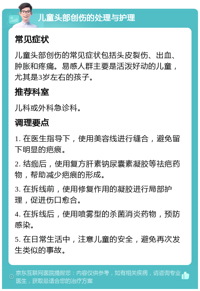 儿童头部创伤的处理与护理 常见症状 儿童头部创伤的常见症状包括头皮裂伤、出血、肿胀和疼痛。易感人群主要是活泼好动的儿童，尤其是3岁左右的孩子。 推荐科室 儿科或外科急诊科。 调理要点 1. 在医生指导下，使用美容线进行缝合，避免留下明显的疤痕。 2. 结痂后，使用复方肝素钠尿囊素凝胶等祛疤药物，帮助减少疤痕的形成。 3. 在拆线前，使用修复作用的凝胶进行局部护理，促进伤口愈合。 4. 在拆线后，使用喷雾型的杀菌消炎药物，预防感染。 5. 在日常生活中，注意儿童的安全，避免再次发生类似的事故。