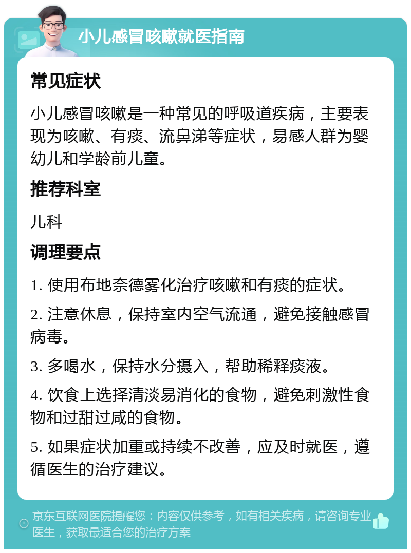 小儿感冒咳嗽就医指南 常见症状 小儿感冒咳嗽是一种常见的呼吸道疾病，主要表现为咳嗽、有痰、流鼻涕等症状，易感人群为婴幼儿和学龄前儿童。 推荐科室 儿科 调理要点 1. 使用布地奈德雾化治疗咳嗽和有痰的症状。 2. 注意休息，保持室内空气流通，避免接触感冒病毒。 3. 多喝水，保持水分摄入，帮助稀释痰液。 4. 饮食上选择清淡易消化的食物，避免刺激性食物和过甜过咸的食物。 5. 如果症状加重或持续不改善，应及时就医，遵循医生的治疗建议。