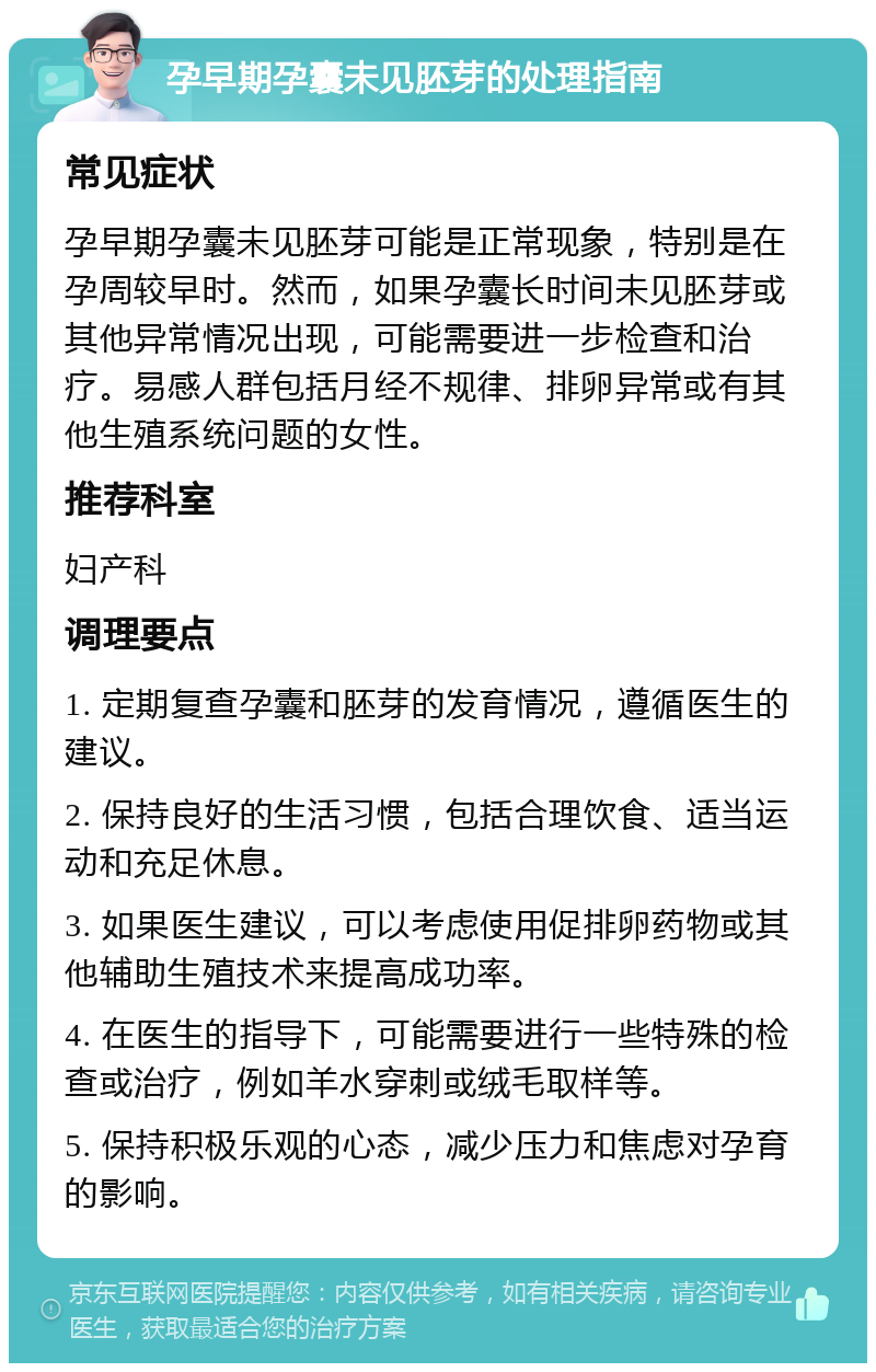 孕早期孕囊未见胚芽的处理指南 常见症状 孕早期孕囊未见胚芽可能是正常现象，特别是在孕周较早时。然而，如果孕囊长时间未见胚芽或其他异常情况出现，可能需要进一步检查和治疗。易感人群包括月经不规律、排卵异常或有其他生殖系统问题的女性。 推荐科室 妇产科 调理要点 1. 定期复查孕囊和胚芽的发育情况，遵循医生的建议。 2. 保持良好的生活习惯，包括合理饮食、适当运动和充足休息。 3. 如果医生建议，可以考虑使用促排卵药物或其他辅助生殖技术来提高成功率。 4. 在医生的指导下，可能需要进行一些特殊的检查或治疗，例如羊水穿刺或绒毛取样等。 5. 保持积极乐观的心态，减少压力和焦虑对孕育的影响。