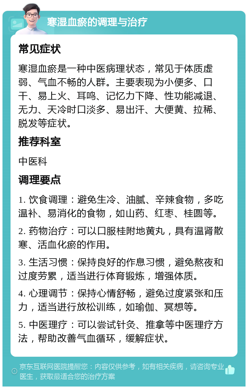 寒湿血瘀的调理与治疗 常见症状 寒湿血瘀是一种中医病理状态，常见于体质虚弱、气血不畅的人群。主要表现为小便多、口干、易上火、耳鸣、记忆力下降、性功能减退、无力、天冷时口淡多、易出汗、大便黄、拉稀、脱发等症状。 推荐科室 中医科 调理要点 1. 饮食调理：避免生冷、油腻、辛辣食物，多吃温补、易消化的食物，如山药、红枣、桂圆等。 2. 药物治疗：可以口服桂附地黄丸，具有温肾散寒、活血化瘀的作用。 3. 生活习惯：保持良好的作息习惯，避免熬夜和过度劳累，适当进行体育锻炼，增强体质。 4. 心理调节：保持心情舒畅，避免过度紧张和压力，适当进行放松训练，如瑜伽、冥想等。 5. 中医理疗：可以尝试针灸、推拿等中医理疗方法，帮助改善气血循环，缓解症状。