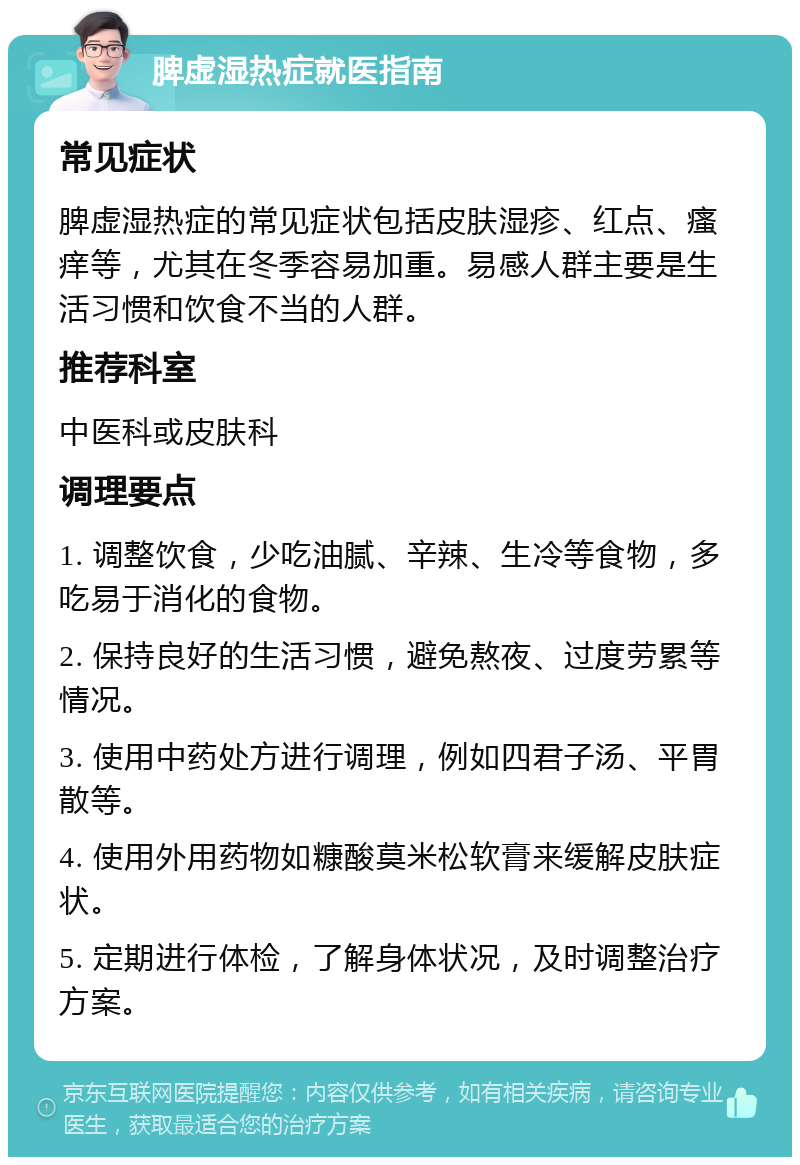 脾虚湿热症就医指南 常见症状 脾虚湿热症的常见症状包括皮肤湿疹、红点、瘙痒等，尤其在冬季容易加重。易感人群主要是生活习惯和饮食不当的人群。 推荐科室 中医科或皮肤科 调理要点 1. 调整饮食，少吃油腻、辛辣、生冷等食物，多吃易于消化的食物。 2. 保持良好的生活习惯，避免熬夜、过度劳累等情况。 3. 使用中药处方进行调理，例如四君子汤、平胃散等。 4. 使用外用药物如糠酸莫米松软膏来缓解皮肤症状。 5. 定期进行体检，了解身体状况，及时调整治疗方案。