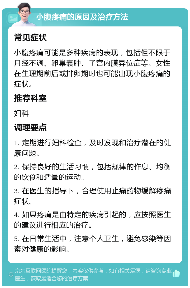 小腹疼痛的原因及治疗方法 常见症状 小腹疼痛可能是多种疾病的表现，包括但不限于月经不调、卵巢囊肿、子宫内膜异位症等。女性在生理期前后或排卵期时也可能出现小腹疼痛的症状。 推荐科室 妇科 调理要点 1. 定期进行妇科检查，及时发现和治疗潜在的健康问题。 2. 保持良好的生活习惯，包括规律的作息、均衡的饮食和适量的运动。 3. 在医生的指导下，合理使用止痛药物缓解疼痛症状。 4. 如果疼痛是由特定的疾病引起的，应按照医生的建议进行相应的治疗。 5. 在日常生活中，注意个人卫生，避免感染等因素对健康的影响。