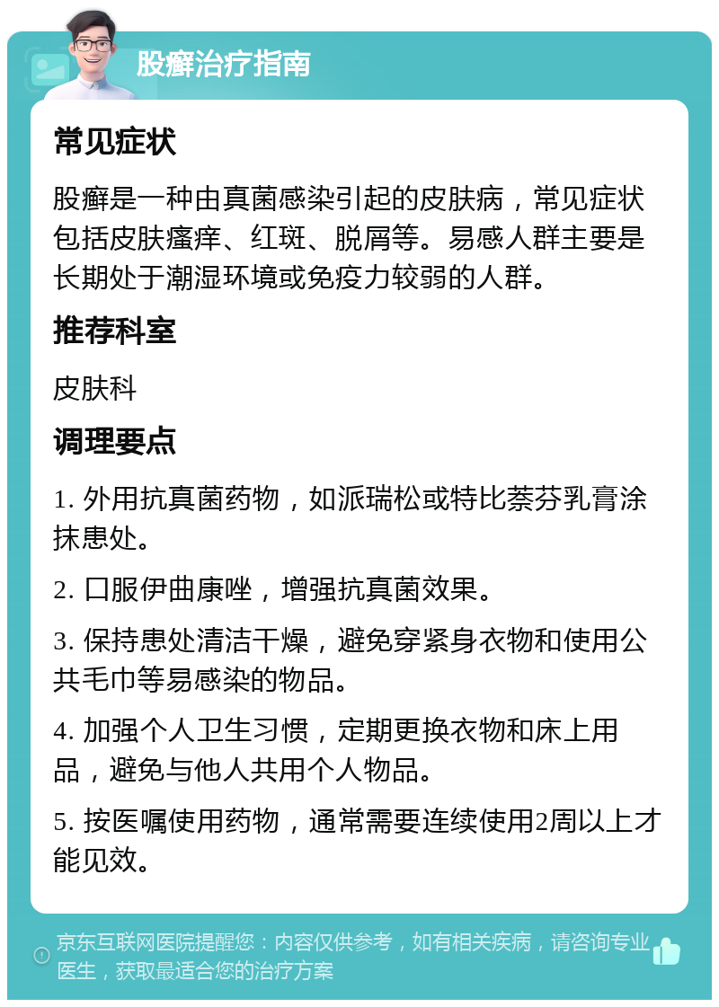 股癣治疗指南 常见症状 股癣是一种由真菌感染引起的皮肤病，常见症状包括皮肤瘙痒、红斑、脱屑等。易感人群主要是长期处于潮湿环境或免疫力较弱的人群。 推荐科室 皮肤科 调理要点 1. 外用抗真菌药物，如派瑞松或特比萘芬乳膏涂抹患处。 2. 口服伊曲康唑，增强抗真菌效果。 3. 保持患处清洁干燥，避免穿紧身衣物和使用公共毛巾等易感染的物品。 4. 加强个人卫生习惯，定期更换衣物和床上用品，避免与他人共用个人物品。 5. 按医嘱使用药物，通常需要连续使用2周以上才能见效。