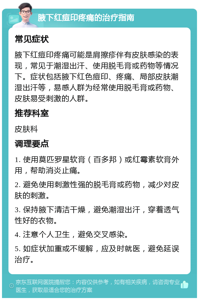 腋下红痘印疼痛的治疗指南 常见症状 腋下红痘印疼痛可能是肩擦疹伴有皮肤感染的表现，常见于潮湿出汗、使用脱毛膏或药物等情况下。症状包括腋下红色痘印、疼痛、局部皮肤潮湿出汗等，易感人群为经常使用脱毛膏或药物、皮肤易受刺激的人群。 推荐科室 皮肤科 调理要点 1. 使用莫匹罗星软膏（百多邦）或红霉素软膏外用，帮助消炎止痛。 2. 避免使用刺激性强的脱毛膏或药物，减少对皮肤的刺激。 3. 保持腋下清洁干燥，避免潮湿出汗，穿着透气性好的衣物。 4. 注意个人卫生，避免交叉感染。 5. 如症状加重或不缓解，应及时就医，避免延误治疗。