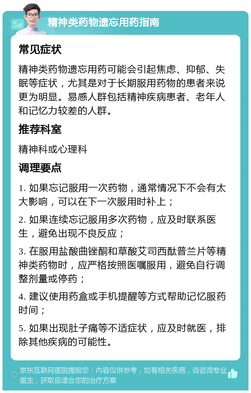 精神类药物遗忘用药指南 常见症状 精神类药物遗忘用药可能会引起焦虑、抑郁、失眠等症状，尤其是对于长期服用药物的患者来说更为明显。易感人群包括精神疾病患者、老年人和记忆力较差的人群。 推荐科室 精神科或心理科 调理要点 1. 如果忘记服用一次药物，通常情况下不会有太大影响，可以在下一次服用时补上； 2. 如果连续忘记服用多次药物，应及时联系医生，避免出现不良反应； 3. 在服用盐酸曲锉酮和草酸艾司西酞普兰片等精神类药物时，应严格按照医嘱服用，避免自行调整剂量或停药； 4. 建议使用药盒或手机提醒等方式帮助记忆服药时间； 5. 如果出现肚子痛等不适症状，应及时就医，排除其他疾病的可能性。