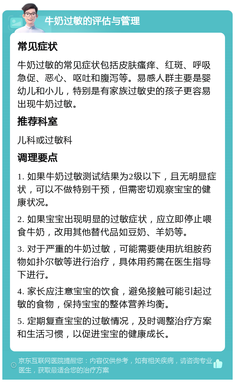 牛奶过敏的评估与管理 常见症状 牛奶过敏的常见症状包括皮肤瘙痒、红斑、呼吸急促、恶心、呕吐和腹泻等。易感人群主要是婴幼儿和小儿，特别是有家族过敏史的孩子更容易出现牛奶过敏。 推荐科室 儿科或过敏科 调理要点 1. 如果牛奶过敏测试结果为2级以下，且无明显症状，可以不做特别干预，但需密切观察宝宝的健康状况。 2. 如果宝宝出现明显的过敏症状，应立即停止喂食牛奶，改用其他替代品如豆奶、羊奶等。 3. 对于严重的牛奶过敏，可能需要使用抗组胺药物如扑尔敏等进行治疗，具体用药需在医生指导下进行。 4. 家长应注意宝宝的饮食，避免接触可能引起过敏的食物，保持宝宝的整体营养均衡。 5. 定期复查宝宝的过敏情况，及时调整治疗方案和生活习惯，以促进宝宝的健康成长。