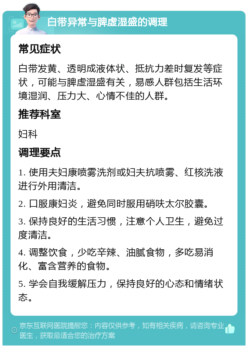 白带异常与脾虚湿盛的调理 常见症状 白带发黄、透明成液体状、抵抗力差时复发等症状，可能与脾虚湿盛有关，易感人群包括生活环境湿润、压力大、心情不佳的人群。 推荐科室 妇科 调理要点 1. 使用夫妇康喷雾洗剂或妇夫抗喷雾、红核洗液进行外用清洁。 2. 口服康妇炎，避免同时服用硝呋太尔胶囊。 3. 保持良好的生活习惯，注意个人卫生，避免过度清洁。 4. 调整饮食，少吃辛辣、油腻食物，多吃易消化、富含营养的食物。 5. 学会自我缓解压力，保持良好的心态和情绪状态。