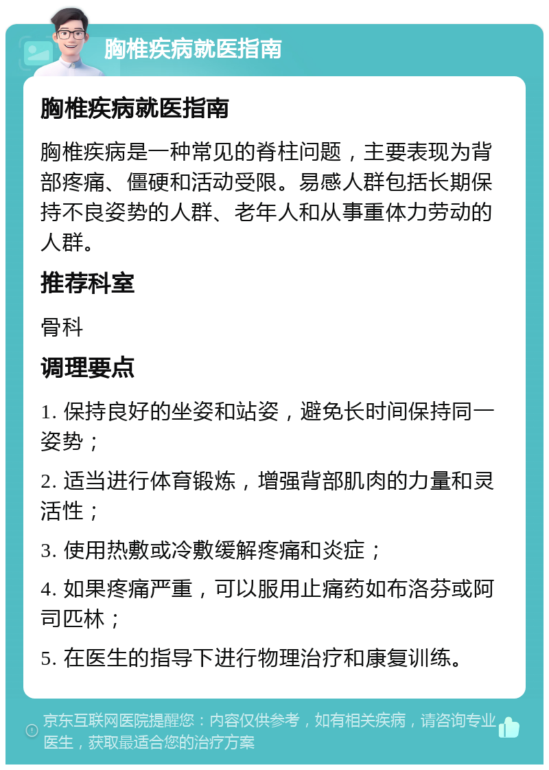 胸椎疾病就医指南 胸椎疾病就医指南 胸椎疾病是一种常见的脊柱问题，主要表现为背部疼痛、僵硬和活动受限。易感人群包括长期保持不良姿势的人群、老年人和从事重体力劳动的人群。 推荐科室 骨科 调理要点 1. 保持良好的坐姿和站姿，避免长时间保持同一姿势； 2. 适当进行体育锻炼，增强背部肌肉的力量和灵活性； 3. 使用热敷或冷敷缓解疼痛和炎症； 4. 如果疼痛严重，可以服用止痛药如布洛芬或阿司匹林； 5. 在医生的指导下进行物理治疗和康复训练。