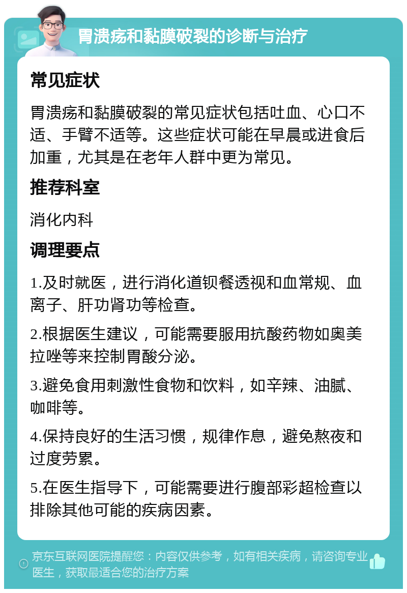 胃溃疡和黏膜破裂的诊断与治疗 常见症状 胃溃疡和黏膜破裂的常见症状包括吐血、心口不适、手臂不适等。这些症状可能在早晨或进食后加重，尤其是在老年人群中更为常见。 推荐科室 消化内科 调理要点 1.及时就医，进行消化道钡餐透视和血常规、血离子、肝功肾功等检查。 2.根据医生建议，可能需要服用抗酸药物如奥美拉唑等来控制胃酸分泌。 3.避免食用刺激性食物和饮料，如辛辣、油腻、咖啡等。 4.保持良好的生活习惯，规律作息，避免熬夜和过度劳累。 5.在医生指导下，可能需要进行腹部彩超检查以排除其他可能的疾病因素。