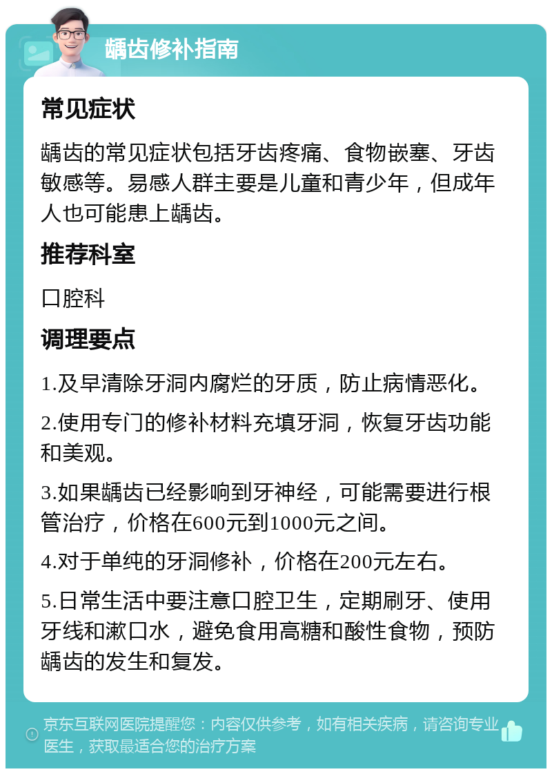 龋齿修补指南 常见症状 龋齿的常见症状包括牙齿疼痛、食物嵌塞、牙齿敏感等。易感人群主要是儿童和青少年，但成年人也可能患上龋齿。 推荐科室 口腔科 调理要点 1.及早清除牙洞内腐烂的牙质，防止病情恶化。 2.使用专门的修补材料充填牙洞，恢复牙齿功能和美观。 3.如果龋齿已经影响到牙神经，可能需要进行根管治疗，价格在600元到1000元之间。 4.对于单纯的牙洞修补，价格在200元左右。 5.日常生活中要注意口腔卫生，定期刷牙、使用牙线和漱口水，避免食用高糖和酸性食物，预防龋齿的发生和复发。