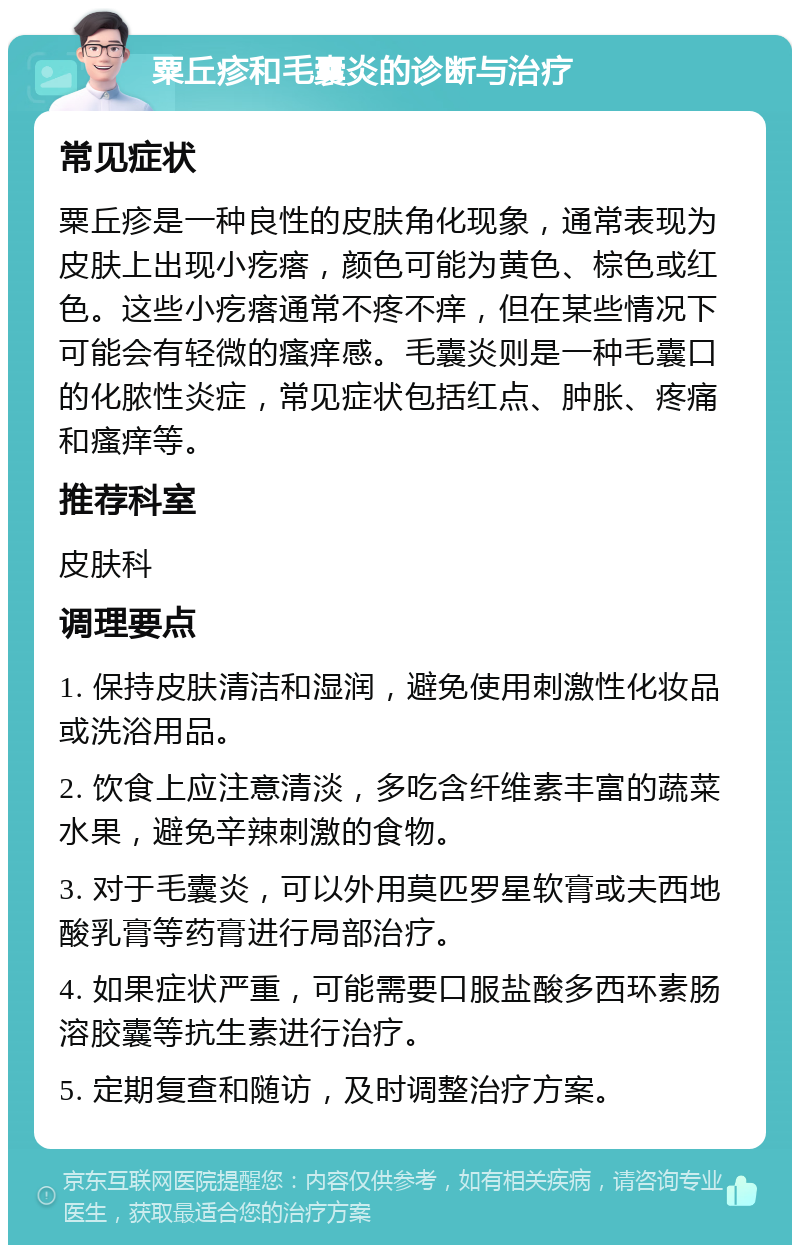 粟丘疹和毛囊炎的诊断与治疗 常见症状 粟丘疹是一种良性的皮肤角化现象，通常表现为皮肤上出现小疙瘩，颜色可能为黄色、棕色或红色。这些小疙瘩通常不疼不痒，但在某些情况下可能会有轻微的瘙痒感。毛囊炎则是一种毛囊口的化脓性炎症，常见症状包括红点、肿胀、疼痛和瘙痒等。 推荐科室 皮肤科 调理要点 1. 保持皮肤清洁和湿润，避免使用刺激性化妆品或洗浴用品。 2. 饮食上应注意清淡，多吃含纤维素丰富的蔬菜水果，避免辛辣刺激的食物。 3. 对于毛囊炎，可以外用莫匹罗星软膏或夫西地酸乳膏等药膏进行局部治疗。 4. 如果症状严重，可能需要口服盐酸多西环素肠溶胶囊等抗生素进行治疗。 5. 定期复查和随访，及时调整治疗方案。