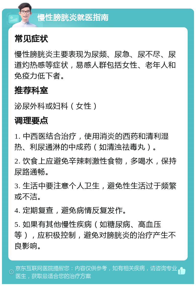 慢性膀胱炎就医指南 常见症状 慢性膀胱炎主要表现为尿频、尿急、尿不尽、尿道灼热感等症状，易感人群包括女性、老年人和免疫力低下者。 推荐科室 泌尿外科或妇科（女性） 调理要点 1. 中西医结合治疗，使用消炎的西药和清利湿热、利尿通淋的中成药（如清浊祛毒丸）。 2. 饮食上应避免辛辣刺激性食物，多喝水，保持尿路通畅。 3. 生活中要注意个人卫生，避免性生活过于频繁或不洁。 4. 定期复查，避免病情反复发作。 5. 如果有其他慢性疾病（如糖尿病、高血压等），应积极控制，避免对膀胱炎的治疗产生不良影响。