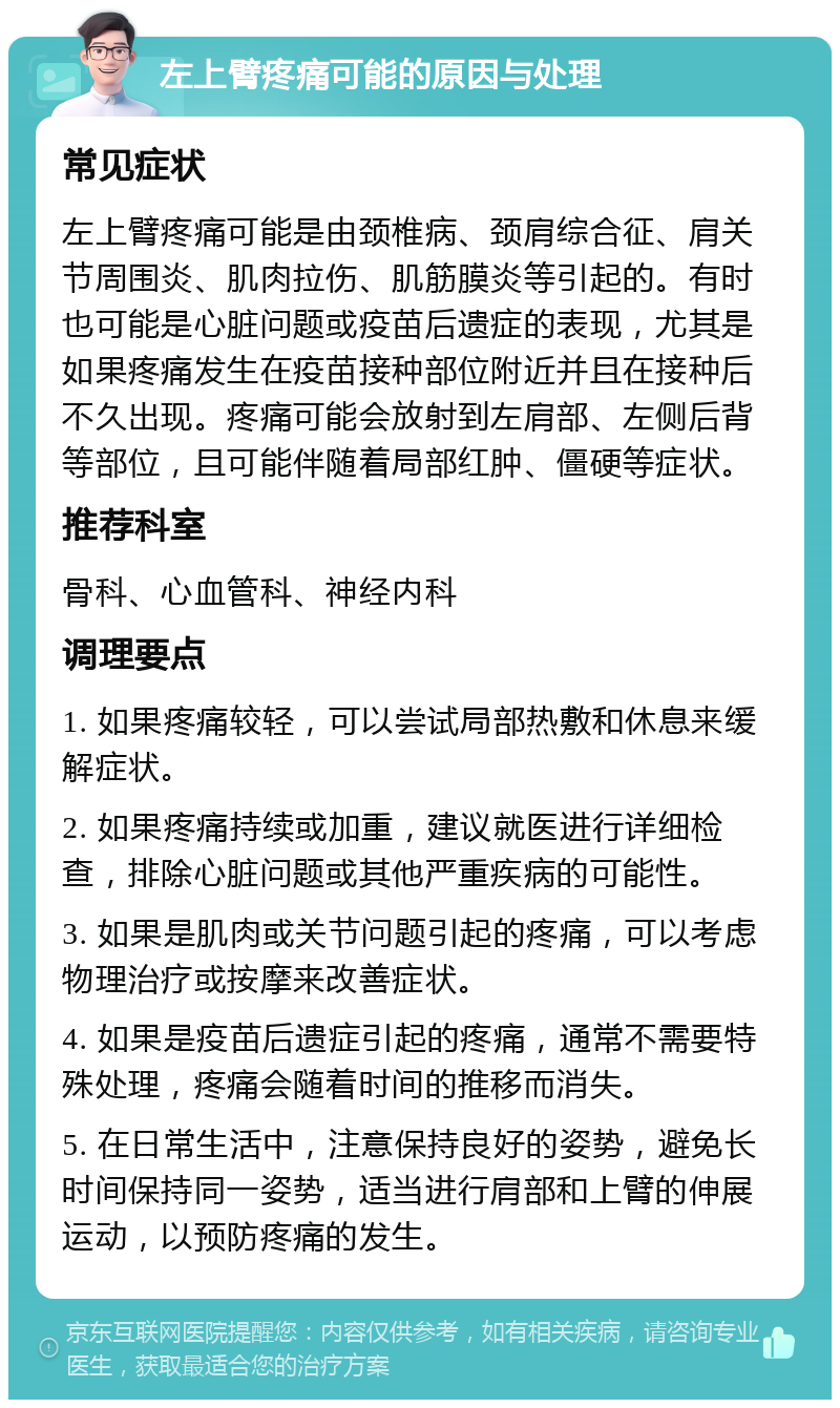 左上臂疼痛可能的原因与处理 常见症状 左上臂疼痛可能是由颈椎病、颈肩综合征、肩关节周围炎、肌肉拉伤、肌筋膜炎等引起的。有时也可能是心脏问题或疫苗后遗症的表现，尤其是如果疼痛发生在疫苗接种部位附近并且在接种后不久出现。疼痛可能会放射到左肩部、左侧后背等部位，且可能伴随着局部红肿、僵硬等症状。 推荐科室 骨科、心血管科、神经内科 调理要点 1. 如果疼痛较轻，可以尝试局部热敷和休息来缓解症状。 2. 如果疼痛持续或加重，建议就医进行详细检查，排除心脏问题或其他严重疾病的可能性。 3. 如果是肌肉或关节问题引起的疼痛，可以考虑物理治疗或按摩来改善症状。 4. 如果是疫苗后遗症引起的疼痛，通常不需要特殊处理，疼痛会随着时间的推移而消失。 5. 在日常生活中，注意保持良好的姿势，避免长时间保持同一姿势，适当进行肩部和上臂的伸展运动，以预防疼痛的发生。