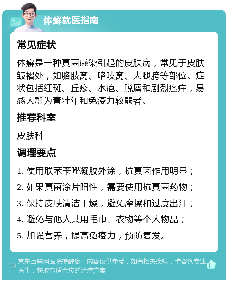 体癣就医指南 常见症状 体癣是一种真菌感染引起的皮肤病，常见于皮肤皱褶处，如胳肢窝、咯吱窝、大腿胯等部位。症状包括红斑、丘疹、水疱、脱屑和剧烈瘙痒，易感人群为青壮年和免疫力较弱者。 推荐科室 皮肤科 调理要点 1. 使用联苯苄唑凝胶外涂，抗真菌作用明显； 2. 如果真菌涂片阳性，需要使用抗真菌药物； 3. 保持皮肤清洁干燥，避免摩擦和过度出汗； 4. 避免与他人共用毛巾、衣物等个人物品； 5. 加强营养，提高免疫力，预防复发。