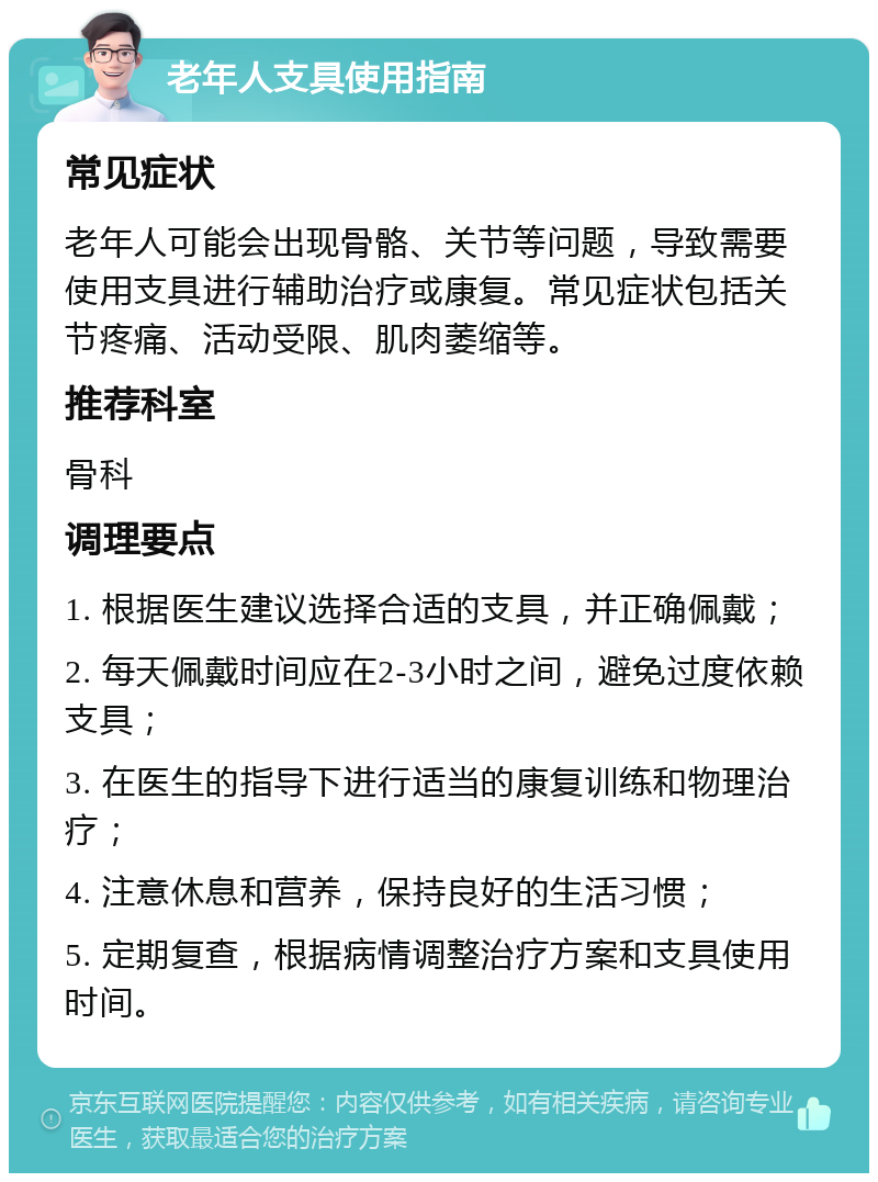 老年人支具使用指南 常见症状 老年人可能会出现骨骼、关节等问题，导致需要使用支具进行辅助治疗或康复。常见症状包括关节疼痛、活动受限、肌肉萎缩等。 推荐科室 骨科 调理要点 1. 根据医生建议选择合适的支具，并正确佩戴； 2. 每天佩戴时间应在2-3小时之间，避免过度依赖支具； 3. 在医生的指导下进行适当的康复训练和物理治疗； 4. 注意休息和营养，保持良好的生活习惯； 5. 定期复查，根据病情调整治疗方案和支具使用时间。