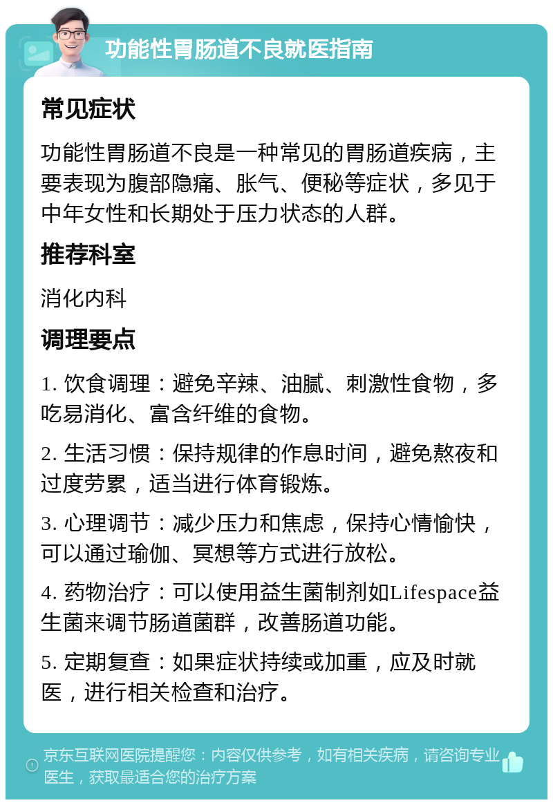 功能性胃肠道不良就医指南 常见症状 功能性胃肠道不良是一种常见的胃肠道疾病，主要表现为腹部隐痛、胀气、便秘等症状，多见于中年女性和长期处于压力状态的人群。 推荐科室 消化内科 调理要点 1. 饮食调理：避免辛辣、油腻、刺激性食物，多吃易消化、富含纤维的食物。 2. 生活习惯：保持规律的作息时间，避免熬夜和过度劳累，适当进行体育锻炼。 3. 心理调节：减少压力和焦虑，保持心情愉快，可以通过瑜伽、冥想等方式进行放松。 4. 药物治疗：可以使用益生菌制剂如Lifespace益生菌来调节肠道菌群，改善肠道功能。 5. 定期复查：如果症状持续或加重，应及时就医，进行相关检查和治疗。