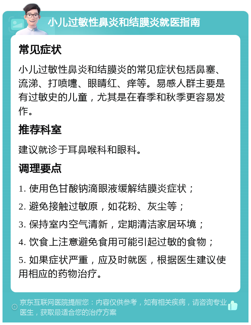 小儿过敏性鼻炎和结膜炎就医指南 常见症状 小儿过敏性鼻炎和结膜炎的常见症状包括鼻塞、流涕、打喷嚏、眼睛红、痒等。易感人群主要是有过敏史的儿童，尤其是在春季和秋季更容易发作。 推荐科室 建议就诊于耳鼻喉科和眼科。 调理要点 1. 使用色甘酸钠滴眼液缓解结膜炎症状； 2. 避免接触过敏原，如花粉、灰尘等； 3. 保持室内空气清新，定期清洁家居环境； 4. 饮食上注意避免食用可能引起过敏的食物； 5. 如果症状严重，应及时就医，根据医生建议使用相应的药物治疗。