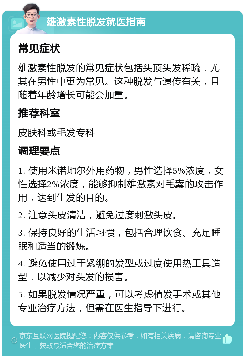 雄激素性脱发就医指南 常见症状 雄激素性脱发的常见症状包括头顶头发稀疏，尤其在男性中更为常见。这种脱发与遗传有关，且随着年龄增长可能会加重。 推荐科室 皮肤科或毛发专科 调理要点 1. 使用米诺地尔外用药物，男性选择5%浓度，女性选择2%浓度，能够抑制雄激素对毛囊的攻击作用，达到生发的目的。 2. 注意头皮清洁，避免过度刺激头皮。 3. 保持良好的生活习惯，包括合理饮食、充足睡眠和适当的锻炼。 4. 避免使用过于紧绷的发型或过度使用热工具造型，以减少对头发的损害。 5. 如果脱发情况严重，可以考虑植发手术或其他专业治疗方法，但需在医生指导下进行。