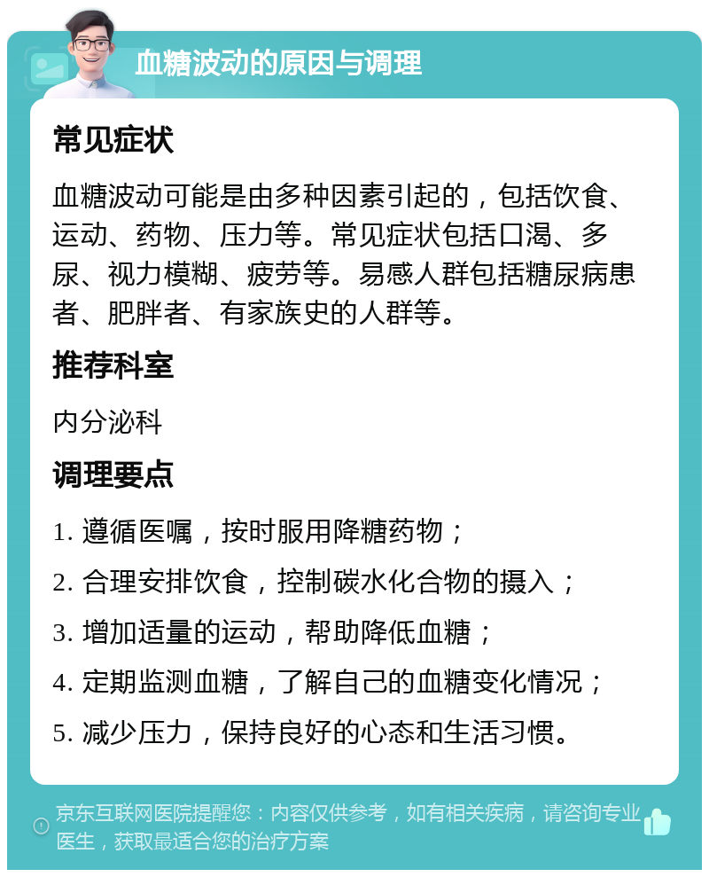 血糖波动的原因与调理 常见症状 血糖波动可能是由多种因素引起的，包括饮食、运动、药物、压力等。常见症状包括口渴、多尿、视力模糊、疲劳等。易感人群包括糖尿病患者、肥胖者、有家族史的人群等。 推荐科室 内分泌科 调理要点 1. 遵循医嘱，按时服用降糖药物； 2. 合理安排饮食，控制碳水化合物的摄入； 3. 增加适量的运动，帮助降低血糖； 4. 定期监测血糖，了解自己的血糖变化情况； 5. 减少压力，保持良好的心态和生活习惯。