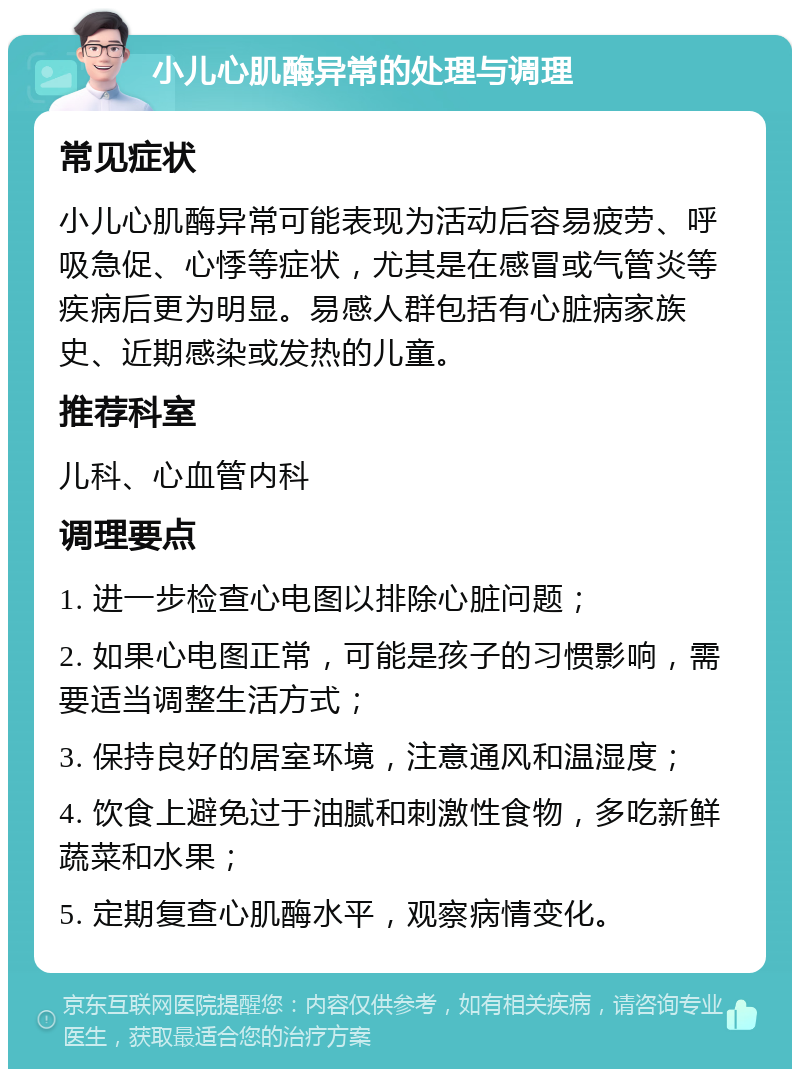 小儿心肌酶异常的处理与调理 常见症状 小儿心肌酶异常可能表现为活动后容易疲劳、呼吸急促、心悸等症状，尤其是在感冒或气管炎等疾病后更为明显。易感人群包括有心脏病家族史、近期感染或发热的儿童。 推荐科室 儿科、心血管内科 调理要点 1. 进一步检查心电图以排除心脏问题； 2. 如果心电图正常，可能是孩子的习惯影响，需要适当调整生活方式； 3. 保持良好的居室环境，注意通风和温湿度； 4. 饮食上避免过于油腻和刺激性食物，多吃新鲜蔬菜和水果； 5. 定期复查心肌酶水平，观察病情变化。