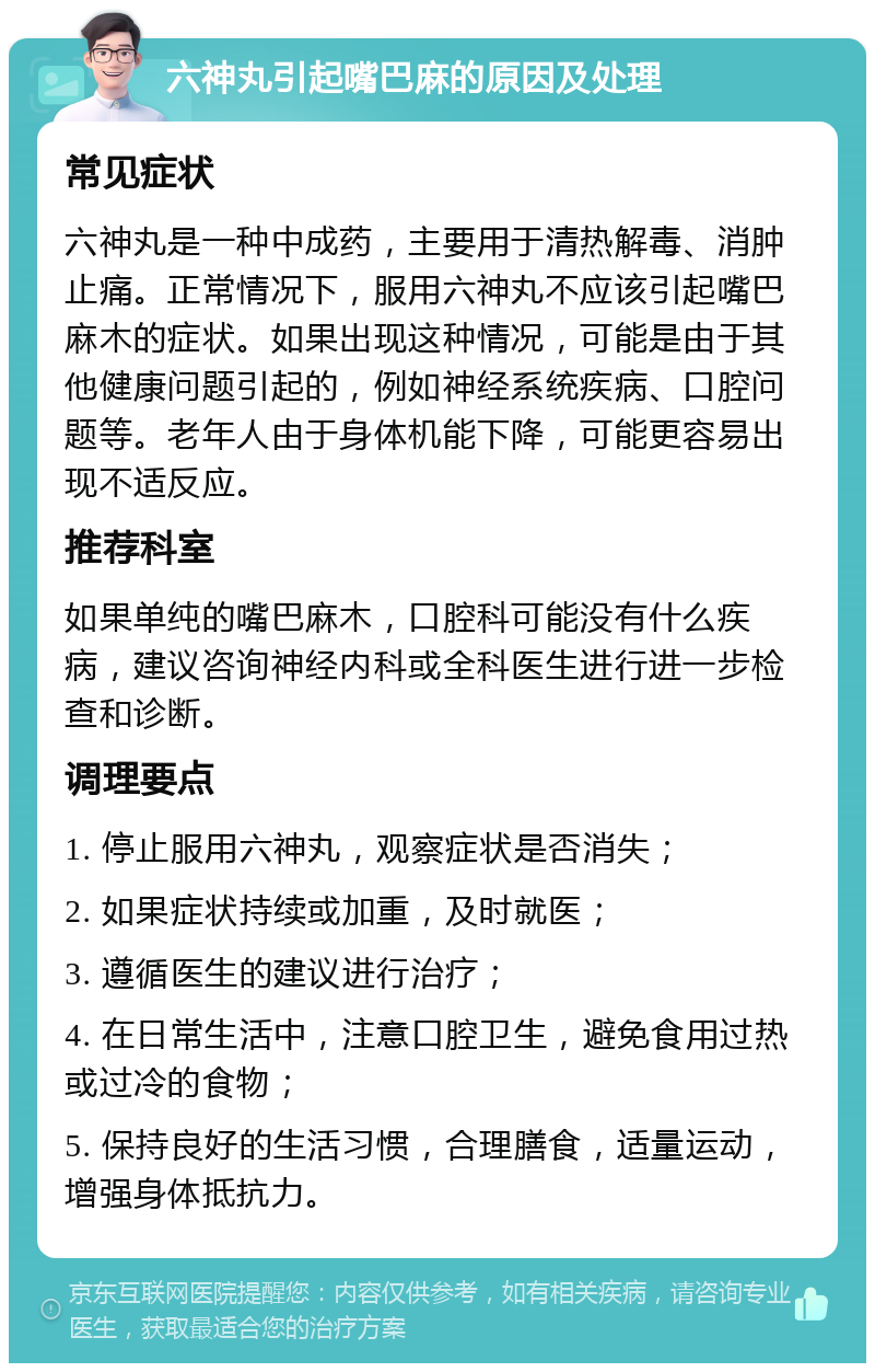 六神丸引起嘴巴麻的原因及处理 常见症状 六神丸是一种中成药，主要用于清热解毒、消肿止痛。正常情况下，服用六神丸不应该引起嘴巴麻木的症状。如果出现这种情况，可能是由于其他健康问题引起的，例如神经系统疾病、口腔问题等。老年人由于身体机能下降，可能更容易出现不适反应。 推荐科室 如果单纯的嘴巴麻木，口腔科可能没有什么疾病，建议咨询神经内科或全科医生进行进一步检查和诊断。 调理要点 1. 停止服用六神丸，观察症状是否消失； 2. 如果症状持续或加重，及时就医； 3. 遵循医生的建议进行治疗； 4. 在日常生活中，注意口腔卫生，避免食用过热或过冷的食物； 5. 保持良好的生活习惯，合理膳食，适量运动，增强身体抵抗力。