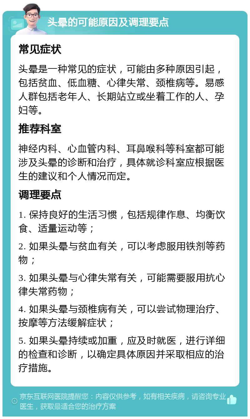 头晕的可能原因及调理要点 常见症状 头晕是一种常见的症状，可能由多种原因引起，包括贫血、低血糖、心律失常、颈椎病等。易感人群包括老年人、长期站立或坐着工作的人、孕妇等。 推荐科室 神经内科、心血管内科、耳鼻喉科等科室都可能涉及头晕的诊断和治疗，具体就诊科室应根据医生的建议和个人情况而定。 调理要点 1. 保持良好的生活习惯，包括规律作息、均衡饮食、适量运动等； 2. 如果头晕与贫血有关，可以考虑服用铁剂等药物； 3. 如果头晕与心律失常有关，可能需要服用抗心律失常药物； 4. 如果头晕与颈椎病有关，可以尝试物理治疗、按摩等方法缓解症状； 5. 如果头晕持续或加重，应及时就医，进行详细的检查和诊断，以确定具体原因并采取相应的治疗措施。